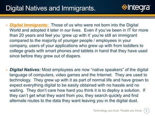 2
Digital Natives and Immigrants.
+ Digital Immigrants: Those of us who were not born into the Digital
World and adopted it later in our lives. Even if you‟ve been in IT for more
than 20 years and feel you „grew up with it‟ you‟re still an immigrant
compared to the majority of younger people / employees in your
company, users of your applications who grew up with from toddlers to
college grads with smart phones and tablets in hand that they have used
since before they grew out of diapers.
+ Digital Natives: Most employees are now “native speakers” of the digital
language of computers, video games and the Internet. They are used to
technology. They grew up with it as part of normal life and have grown to
expect everything digital to be easily obtained with no hassle and no
waiting. They don‟t care how hard you think it is to deploy a solution. If
they can‟t get what they want from you, they search quickly and find
alternate routes to the data they want leaving you in the digital dust.
Technology you trust. People you know.
 