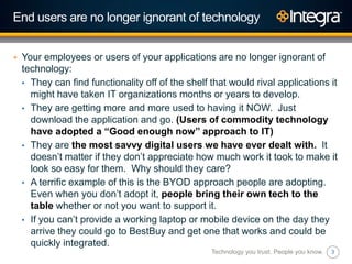 3
End users are no longer ignorant of technology
+ Your employees or users of your applications are no longer ignorant of
technology:
• They can find functionality off of the shelf that would rival applications it
might have taken IT organizations months or years to develop.
• They are getting more and more used to having it NOW. Just
download the application and go. (Users of commodity technology
have adopted a “Good enough now” approach to IT)
• They are the most savvy digital users we have ever dealt with. It
doesn‟t matter if they don‟t appreciate how much work it took to make it
look so easy for them. Why should they care?
• A terrific example of this is the BYOD approach people are adopting.
Even when you don‟t adopt it, people bring their own tech to the
table whether or not you want to support it.
• If you can‟t provide a working laptop or mobile device on the day they
arrive they could go to BestBuy and get one that works and could be
quickly integrated.
Technology you trust. People you know.
 