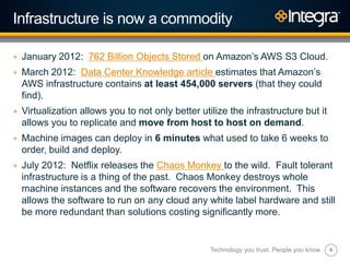 4
Infrastructure is now a commodity
+ January 2012: 762 Billion Objects Stored on Amazon‟s AWS S3 Cloud.
+ March 2012: Data Center Knowledge article estimates that Amazon‟s
AWS infrastructure contains at least 454,000 servers (that they could
find).
+ Virtualization allows you to not only better utilize the infrastructure but it
allows you to replicate and move from host to host on demand.
+ Machine images can deploy in 6 minutes what used to take 6 weeks to
order, build and deploy.
+ July 2012: Netflix releases the Chaos Monkey to the wild. Fault tolerant
infrastructure is a thing of the past. Chaos Monkey destroys whole
machine instances and the software recovers the environment. This
allows the software to run on any cloud any white label hardware and still
be more redundant than solutions costing significantly more.
Technology you trust. People you know.
 