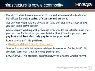 5
Infrastructure is now a commodity
+ Cloud providers have scale most of us can‟t achieve and virtualization
that allows for auto scaling of storage and servers.
+ Not only can you scale up quickly but (and perhaps more importantly)
you can scale down quickly.
+ When you are working with providers who can deliver infrastructure that
you can rent for less than you can build and maintain for yourself, you
pay less and then also only pay for what you need.
+ Run a campaign? No problem!
• Ramp up, deliver a result, ramp down.
+ Overestimate and build more machines than needed for the load? No
problem, toss them back and stop paying rent.
+ Server down? No problem, automate away to another waiting server.
Technology you trust. People you know.
 