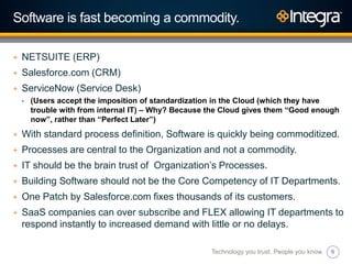 6
Software is fast becoming a commodity.
+ NETSUITE (ERP)
+ Salesforce.com (CRM)
+ ServiceNow (Service Desk)
• (Users accept the imposition of standardization in the Cloud (which they have
trouble with from internal IT) – Why? Because the Cloud gives them “Good enough
now”, rather than “Perfect Later”)
+ With standard process definition, Software is quickly being commoditized.
+ Processes are central to the Organization and not a commodity.
+ IT should be the brain trust of Organization‟s Processes.
+ Building Software should not be the Core Competency of IT Departments.
+ One Patch by Salesforce.com fixes thousands of its customers.
+ SaaS companies can over subscribe and FLEX allowing IT departments to
respond instantly to increased demand with little or no delays.
Technology you trust. People you know.
 