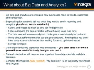 7
What about Big Data and Analytics?
+ Big data and analytics are changing how businesses react to trends, customers
and competition.
+ Stop waiting for people to tell you what they want to see in reporting and
analytics. (inside out versus outside in)
• Collect and ingest as much as you can find/generate.
• Focus on having the data available without having to go hunt for it.
• The data needed to solve analytical challenges should already be on-hand.
• Worry about performance after you get your answers. Finding data you don‟t
have easy access to is harder than waiting for a sub optimized report.
• Storage is cheap!
+ Ultra-large computing capacities may be needed – you can’t build it or own it
yourself more cost effectively than you can rent it.
+ Data administrators will become less important than data scientists and data
explorers
+ Consider offerings like AWS‟ Redshift. You can rent 1TB of fast query warehouse
for $1K/year.
Technology you trust. People you know.
 