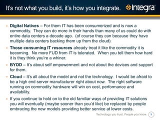 8
It‟s not what you build, it‟s how you integrate.
+ Digital Natives – For them IT has been consumerized and is now a
commodity. They can do more in their hands than many of us could do with
entire data centers a decade ago. (of course they can because they have
multiple data centers backing them up from the cloud)
+ Those consuming IT resources already treat it like the commodity it is
becoming. No more FUD from IT is tolerated. When you tell them how hard
it is they think you‟re a whiner.
+ BYOD – It‟s about self empowerment and not about the devices and support
for them.
+ Cloud – It‟s all about the model and not the technology. I would be afraid to
be a high end server manufacturer right about now. The right software
running on commodity hardware will win on cost, performance and
availability.
+ If you continue to hold on to the old familiar ways of providing IT solutions
you will eventually (maybe sooner than you‟d like) be replaced by people
embracing the new models providing better service at lower costs.
Technology you trust. People you know.
 