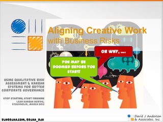 Aligning Creative Work
with Business Risks
Or why, ….
You may be
doomed before you
start!
Using qualitative risk
assessment & kanban
systems for better
corporate governance
Stop Starting, Start Finishing
Lean Kanban Nordic,
Stockholm, March 2013

dja@djaa.com, @djaa_dja

 
