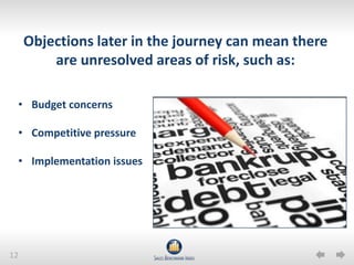 12
Objections later in the journey can mean there
are unresolved areas of risk, such as:
• Budget concerns
• Competitive pressure
• Implementation issues
 