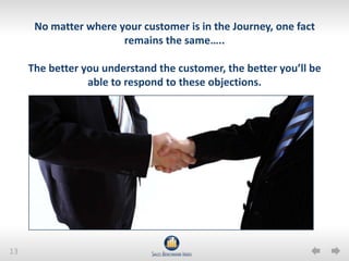 13
No matter where your customer is in the Journey, one fact
remains the same…..
The better you understand the customer, the better you’ll be
able to respond to these objections.
 