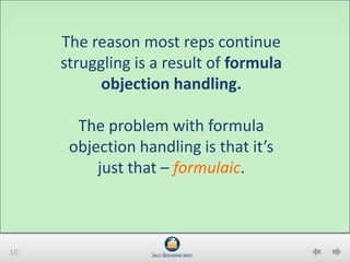 16
The reason most reps continue
struggling is a result of formula
objection handling.
The problem with formula
objection handling is that it’s
just that – formulaic.
 