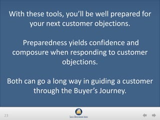 23
With these tools, you’ll be well prepared for
your next customer objections.
Preparedness yields confidence and
composure when responding to customer
objections.
Both can go a long way in guiding a customer
through the Buyer’s Journey.
 