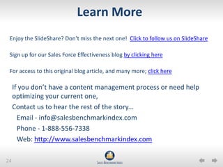 24
Learn More
If you don’t have a content management process or need help
optimizing your current one,
Contact us to hear the rest of the story...
Email - info@salesbenchmarkindex.com
Phone - 1-888-556-7338
Web: http://www.salesbenchmarkindex.com
Enjoy the SlideShare? Don’t miss the next one! Click to follow us on SlideShare
Sign up for our Sales Force Effectiveness blog by clicking here
For access to this original blog article, and many more; click here
 