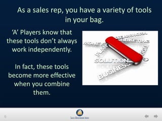 6
‘A’ Players know that
these tools don’t always
work independently.
In fact, these tools
become more effective
when you combine
them.
As a sales rep, you have a variety of tools
in your bag.
 