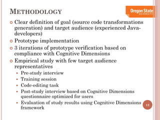 METHODOLOGY
Clear definition of goal (source code transformations
generation) and target audience (experienced Javadevelopers)
 Prototype implementation
 3 iterations of prototype verification based on
compliance with Cognitive Dimensions
 Empirical study with few target audience
representatives








Pre-study interview
Training session
Code-editing task
Post-study interview based on Cognitive Dimensions
questionnaire optimized for users
Evaluation of study results using Cognitive Dimensions
framework

12

 