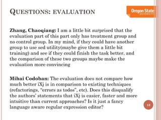 QUESTIONS:

EVALUATION

Zhang, Chaoqiang: I am a little bit surprised that the
evaluation part of this part only has treatment group and
no control group. In my mind, if they could have another
group to use sed utility(maybe give them a little bit
training) and see if they could finish the task better, and
the comparison of these two groups maybe make the
evaluation more convincing
Mihai Codoban: The evaluation does not compare how
much better iXj is in comparison to existing techniques
(refactorings, “errors as todos”, etc). Does this disqualify
the authors’ statements that iXj is easier, faster and more
intuitive than current approaches? Is it just a fancy
language aware regular expression editor?

18

 