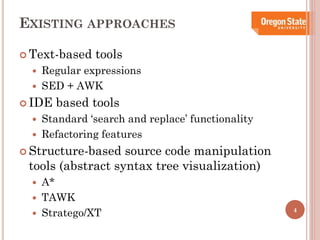EXISTING APPROACHES
 Text-based



Regular expressions
SED + AWK

 IDE



tools

based tools

Standard ‘search and replace’ functionality
Refactoring features

 Structure-based

source code manipulation
tools (abstract syntax tree visualization)




A*
TAWK
Stratego/XT

4

 