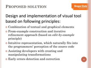 PROPOSED SOLUTION

Design and implementation of visual tool
based on following principles:
Combination of textual and graphical elements
 From-example construction and iterative
refinement approach (based on edit-by-example
principle)
 Intuitive representation, which naturally fits into
the programmers’ perception of the source code
 Assisting developers with creating and
manipulating transformations
 Early errors detection and correction


6

 