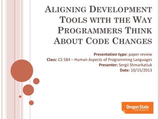 ALIGNING DEVELOPMENT
TOOLS WITH THE WAY
PROGRAMMERS THINK
ABOUT CODE CHANGES
Presentation type: paper review
Class: CS 584 – Human Aspects of Programming Languages
Presenter: Sergii Shmarkatiuk
Date: 10/15/2013

 