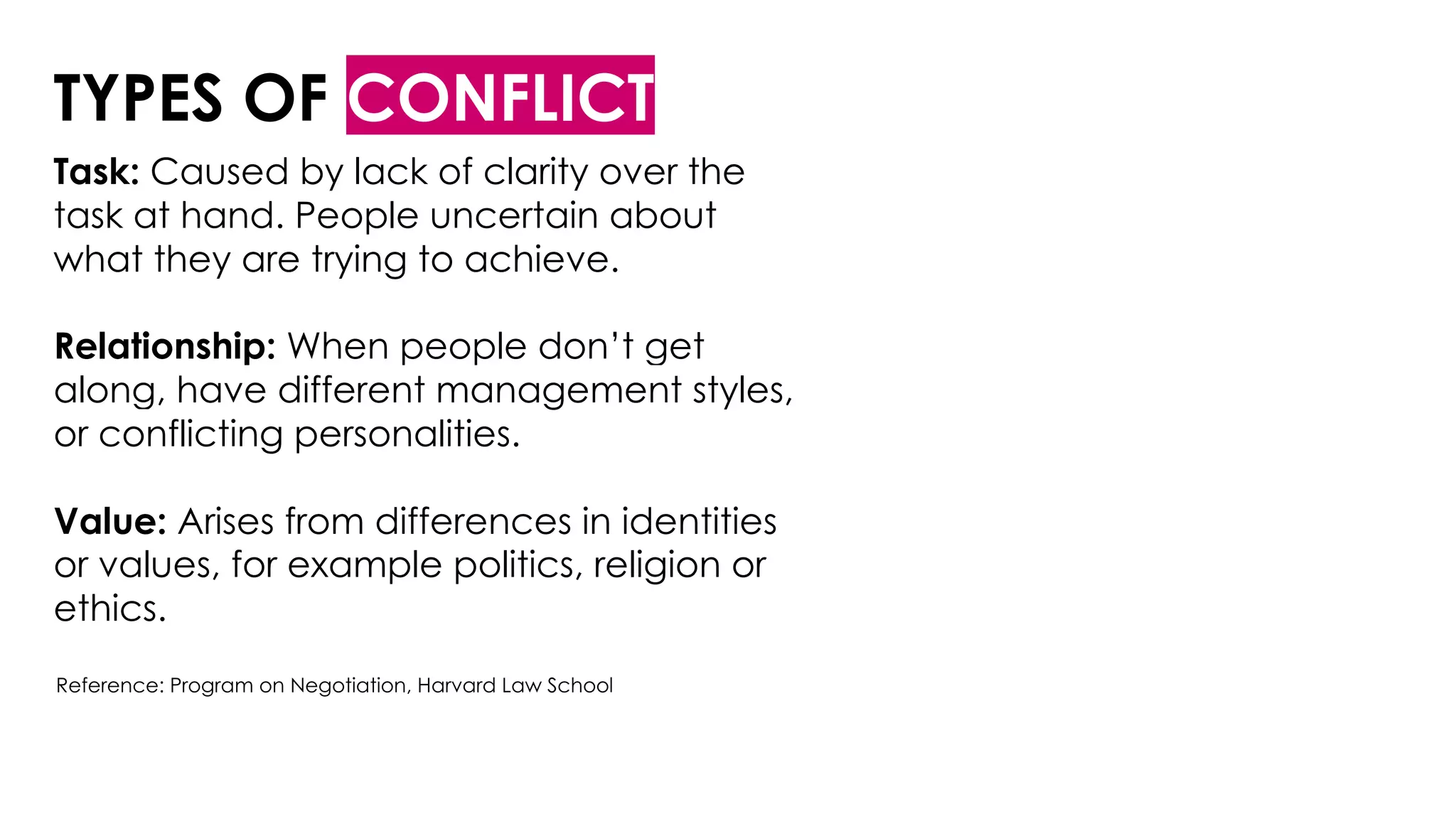 TYPES OF CONFLICT
Task: Caused by lack of clarity over the
task at hand. People uncertain about
what they are trying to achieve.
Relationship: When people don’t get
along, have different management styles,
or conflicting personalities.
Value: Arises from differences in identities
or values, for example politics, religion or
ethics.
Reference: Program on Negotiation, Harvard Law School
 