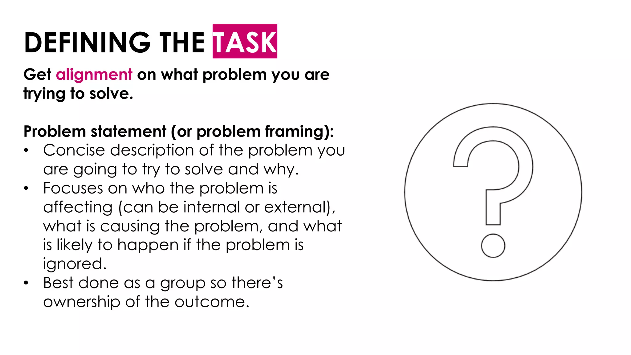 DEFINING THE TASK
Get alignment on what problem you are
trying to solve.
Problem statement (or problem framing):
• Concise description of the problem you
are going to try to solve and why.
• Focuses on who the problem is
affecting (can be internal or external),
what is causing the problem, and what
is likely to happen if the problem is
ignored.
• Best done as a group so there’s
ownership of the outcome.
 