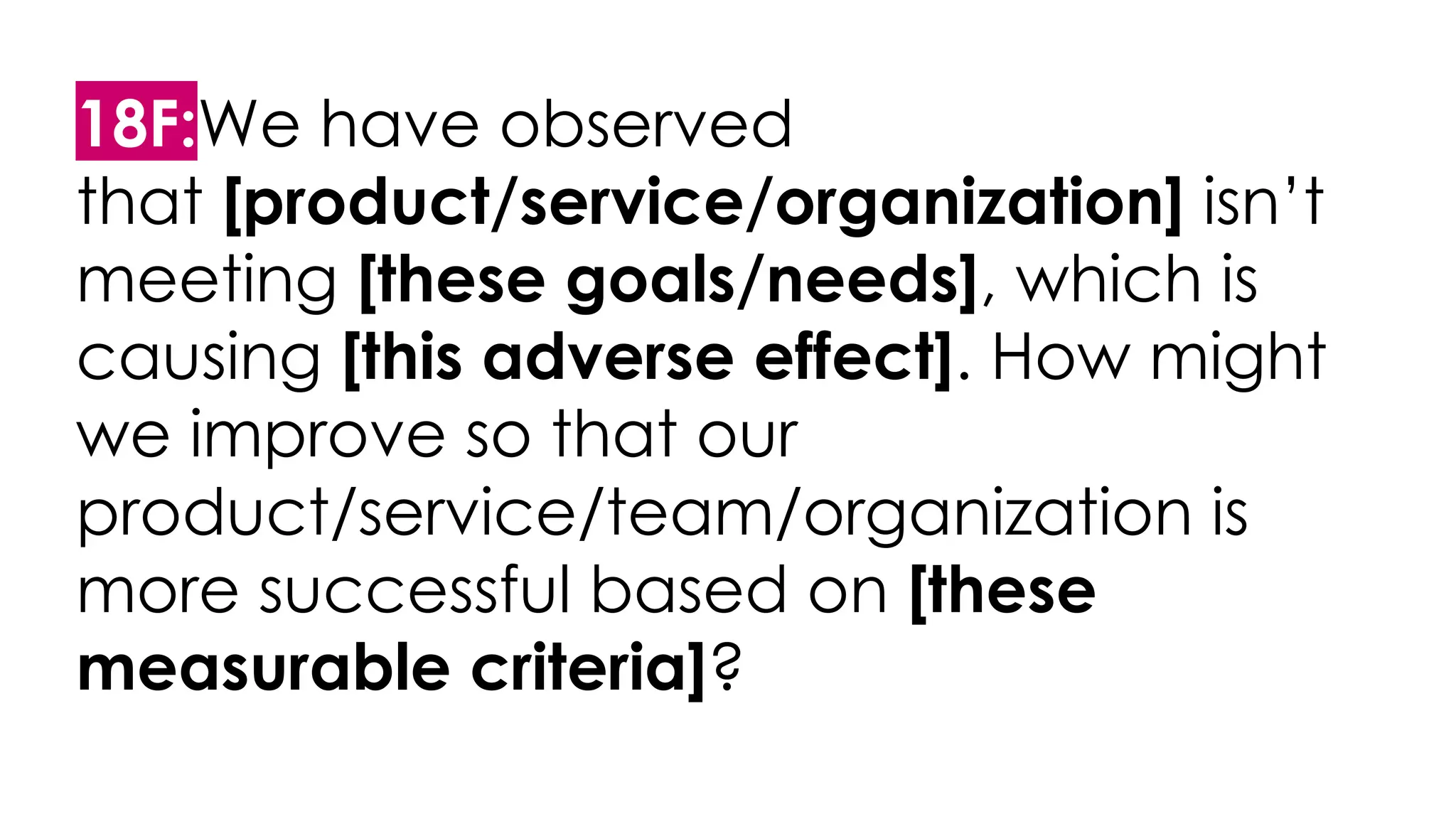 18F:We have observed
that [product/service/organization] isn’t
meeting [these goals/needs], which is
causing [this adverse effect]. How might
we improve so that our
product/service/team/organization is
more successful based on [these
measurable criteria]?
 