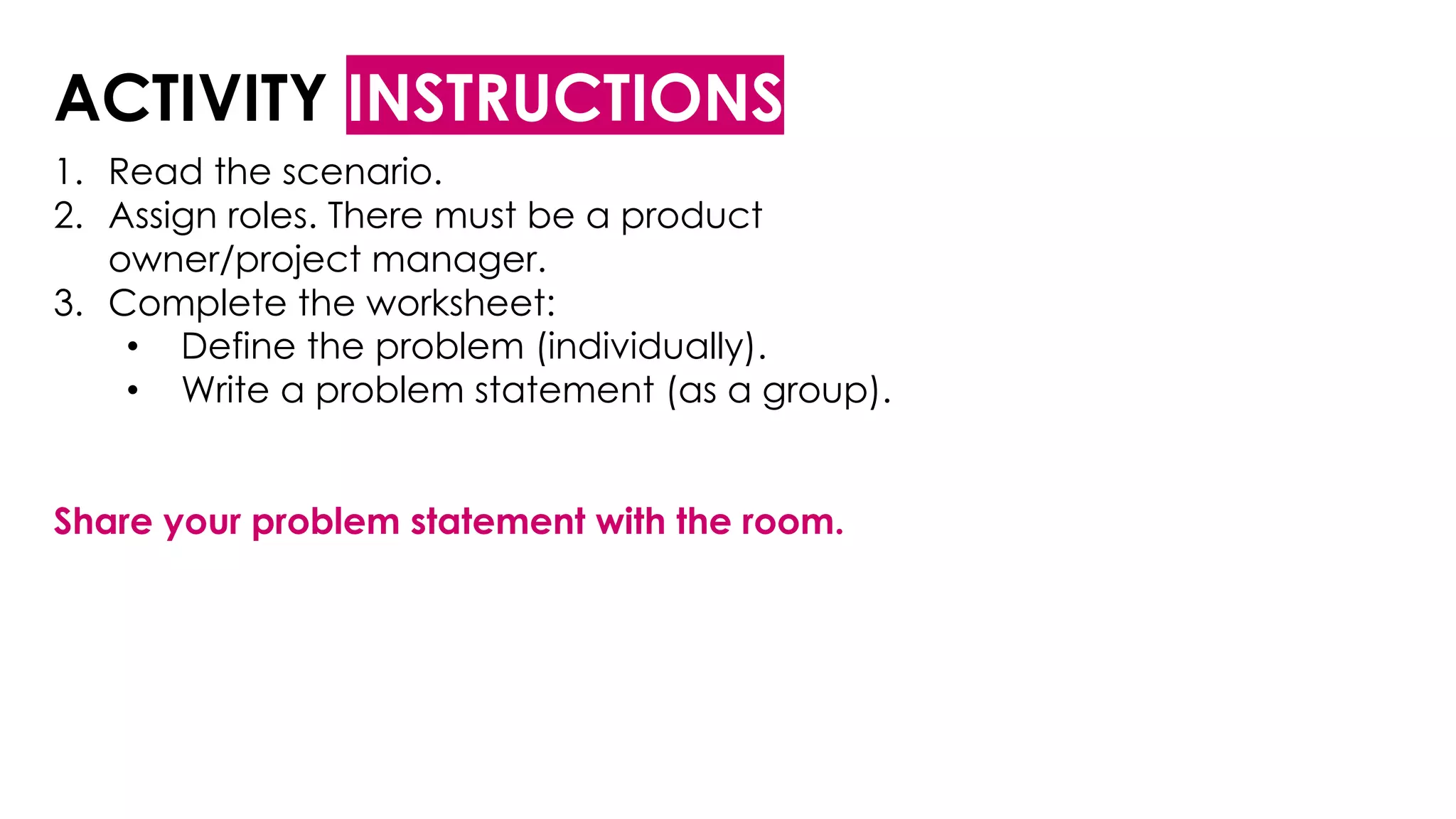 ACTIVITY INSTRUCTIONS
1. Read the scenario.
2. Assign roles. There must be a product
owner/project manager.
3. Complete the worksheet:
• Define the problem (individually).
• Write a problem statement (as a group).
Share your problem statement with the room.
 