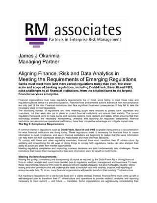 James J Okarimia
Managing Partner
Aligning Finance, Risk and Data Analytics in
Meeting the Requirements of Emerging Regulations
Banks must meet more (and more varied) regulations today than ever. The sheer
scale and scope of banking regulations, including Dodd-Frank, Basel III and IFRS,
pose challenges to all financial institutions, from the smallest bank to the largest
financial services enterprise.
Financial organizations must keep regulatory requirements top of mind, since failing to meet these rules and
regulations places banks in a precarious position. Potential fines and remedial actions that result from noncompliance
are only part of the risk. Financial institutions also face significant business consequences if they fail to take the
necessary steps to meet regulations.
The increasing number of regulations and their widening scope were enacted to protect bank depositors and
customers, but they were also put in place to protect financial institutions and ensure their viability. The current
regulatory framework aims to make banks and banking systems more resilient and stable. While ensuring that their
technology enables the necessary transparency, analytics and reporting for regulatory compliance, financial
institutions can also improve operational inefficiency, hone their competitive advantage and mitigate myriad risks.
The Big 3: Compliance Requirements
A common theme in regulations such as Dodd-Frank, Basel III and IFRS is greater transparency or documentation
for what financial institutions are doing today. These regulations make it necessary for financial firms to create
information to meet compliance, and savvy financial institutions are beginning to realize that the same information
can help them run their businesses better and make better and more informed decisions.
To comply with these and other regulatory mandates, financial firms must transform their IT infrastructure. By
updating and streamlining the old ways of doing things to comply with regulations, banks can also sharpen their
ability to act on and profit from market opportunities.
Meeting regulatory compliance and improving business decisions are both fundamentally data challenges. Those
institutions that master their management of data and information stand to benefit on both fronts.
Meeting the New Requirements
Raising the quality, consistency and transparency of capital as required by the Dodd-Frank Act is driving financial
firms to collect, analyze and report more detailed data to regulators, auditors, management and customers. To meet
these requirements, financial firms need to address not only capital adequacy, but also mortgages, liquidity, stress
testing and other provisions that will challenge the need to establish real-time visibility, analysis and reporting of
enterprise wide data. To do so, many financial organizations will need to transform their existing IT infrastructure.
But reacting to regulations on a rule-by-rule basis isn’t a viable strategy. Instead, financial firms must come up with a
well-designed plan to transform their IT infrastructure and operations to provide visibility, analytics and reporting
necessary to meet current — and future — mandates. Some organizations are aggressively consolidating their
 