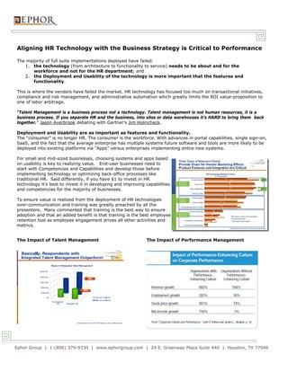 Aligning HR Technology with the Business Strategy is Critical to Performance

The majority of full suite implementations deployed have failed.
   1. the technology (from architecture to functionality to service) needs to be about and for the
       workforce and not for the HR department; and
   2. the Deployment and Usability of the technology is more important that the features and
       functionality.

This is where the vendors have failed the market. HR technology has focused too much on transactional initiatives,
compliance and risk management, and administrative automation which greatly limits the ROI value-proposition to
one of labor arbitrage.

“Talent Management is a business process not a technology. Talent management is not human resources, it is a
business process. If you separate HR and the business, into silos or data warehouses it’s HARD to bring them back
together.” Jason Averbrook debating with Gartner’s Jim Holincheck.

Deployment and Usability are as important as features and functionality.
The “consumer” is no longer HR. The consumer is the workforce. With advances in portal capabilities, single sign-on,
SaaS, and the fact that the average enterprise has multiple systems future software and tools are more likely to be
deployed into existing platforms via “Apps” versus enterprises implementing entire new systems.

For small and mid-sized businesses, choosing systems and apps based
on usability is key to realizing value. End-user businesses need to
start with Competencies and Capabilities and develop those before
implementing technology or optimizing back-office processes like
traditional HR. Said differently, if you have $1 to invest in HR
technology it’s best to invest it in developing and improving capabilities
and competencies for the majority of businesses.

To ensure value is realized from the deployment of HR technologies
over-communication and training was greatly preached by all the
presenters. Many commented that training is the best way to ensure
adoption and that an added benefit is that training is the best employee
retention tool as employee engagement drives all other activities and
metrics.


The Impact of Talent Management                               The Impact of Performance Management




Ephor Group | 1-(800) 379-9330 | www.ephorgroup.com | 24 E. Greenway Plaza Suite 440 | Houston, TX 77046
 