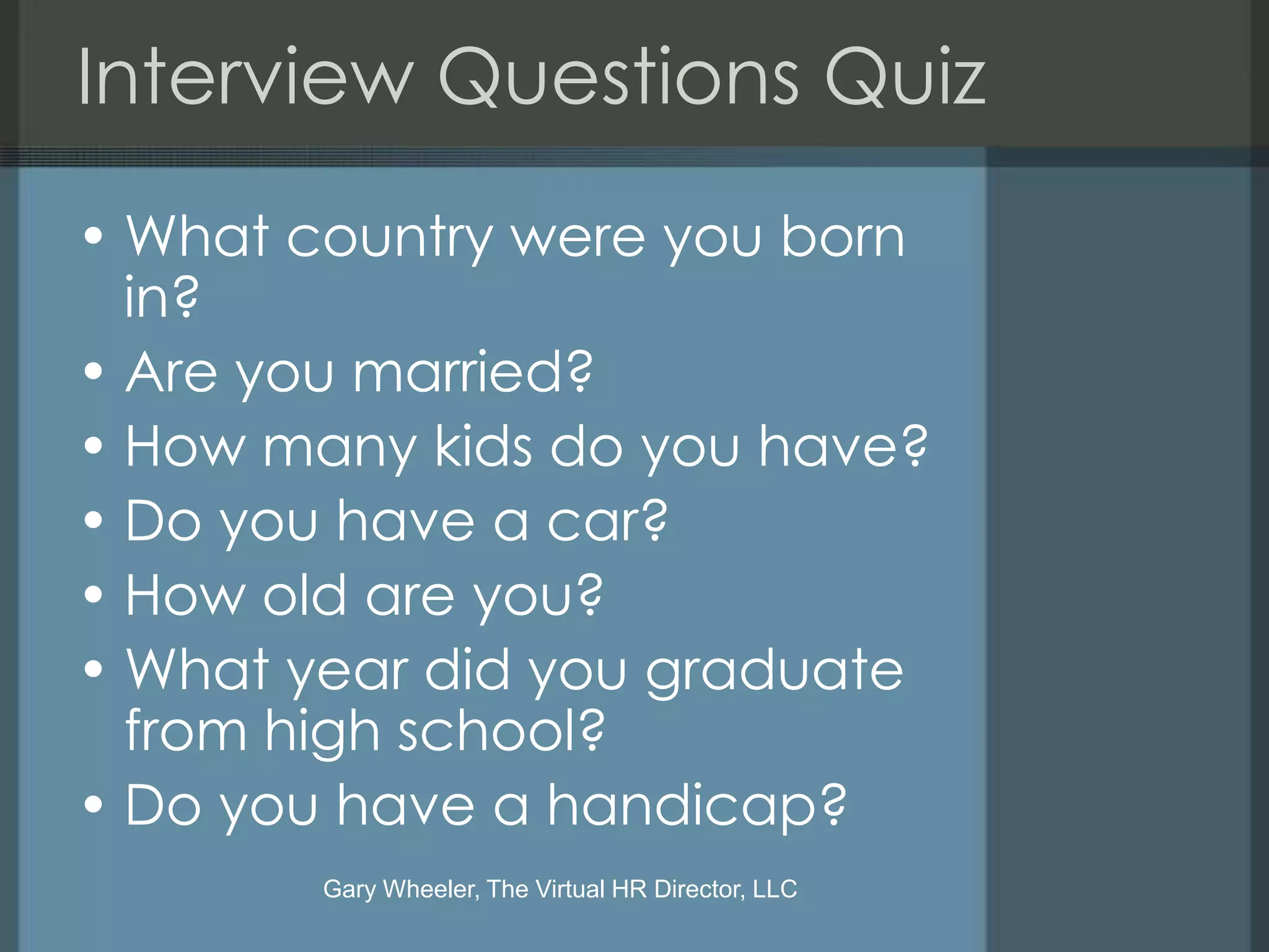 Interview Questions Quiz
• What country were you born
  in?
• Are you married?
• How many kids do you have?
• Do you have a car?
• How old are you?
• What year did you graduate
  from high school?
• Do you have a handicap?
        Gary Wheeler, The Virtual HR Director, LLC
 