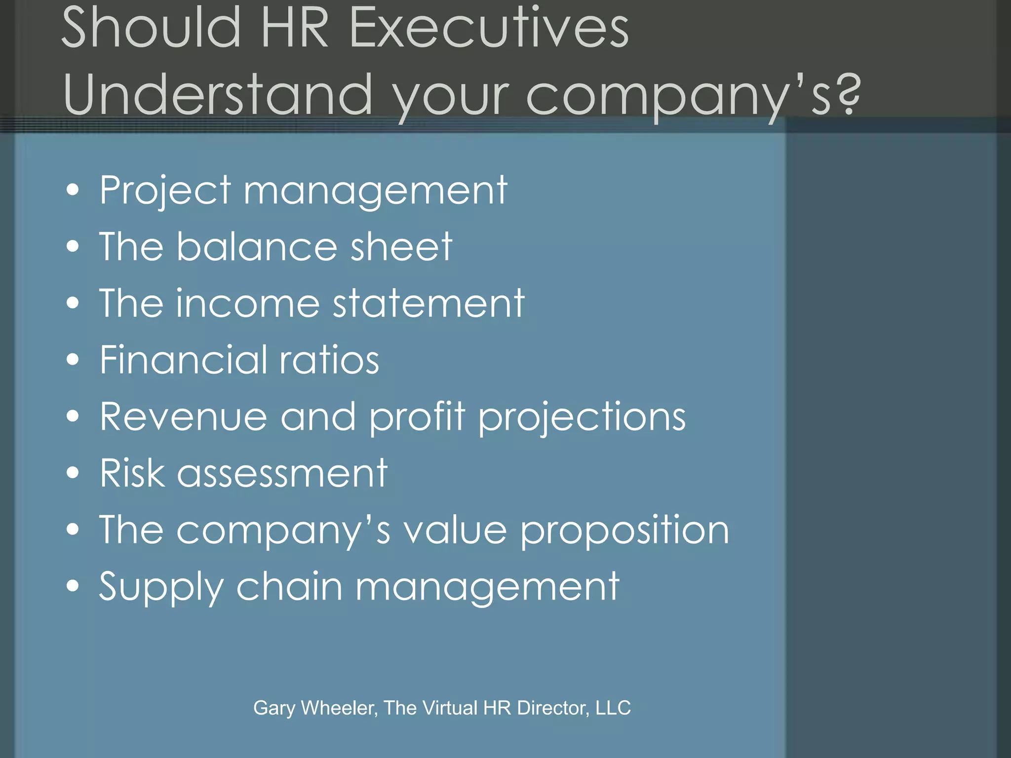 Should HR Executives
Understand your company’s?
•   Project management
•   The balance sheet
•   The income statement
•   Financial ratios
•   Revenue and profit projections
•   Risk assessment
•   The company’s value proposition
•   Supply chain management

           Gary Wheeler, The Virtual HR Director, LLC
 