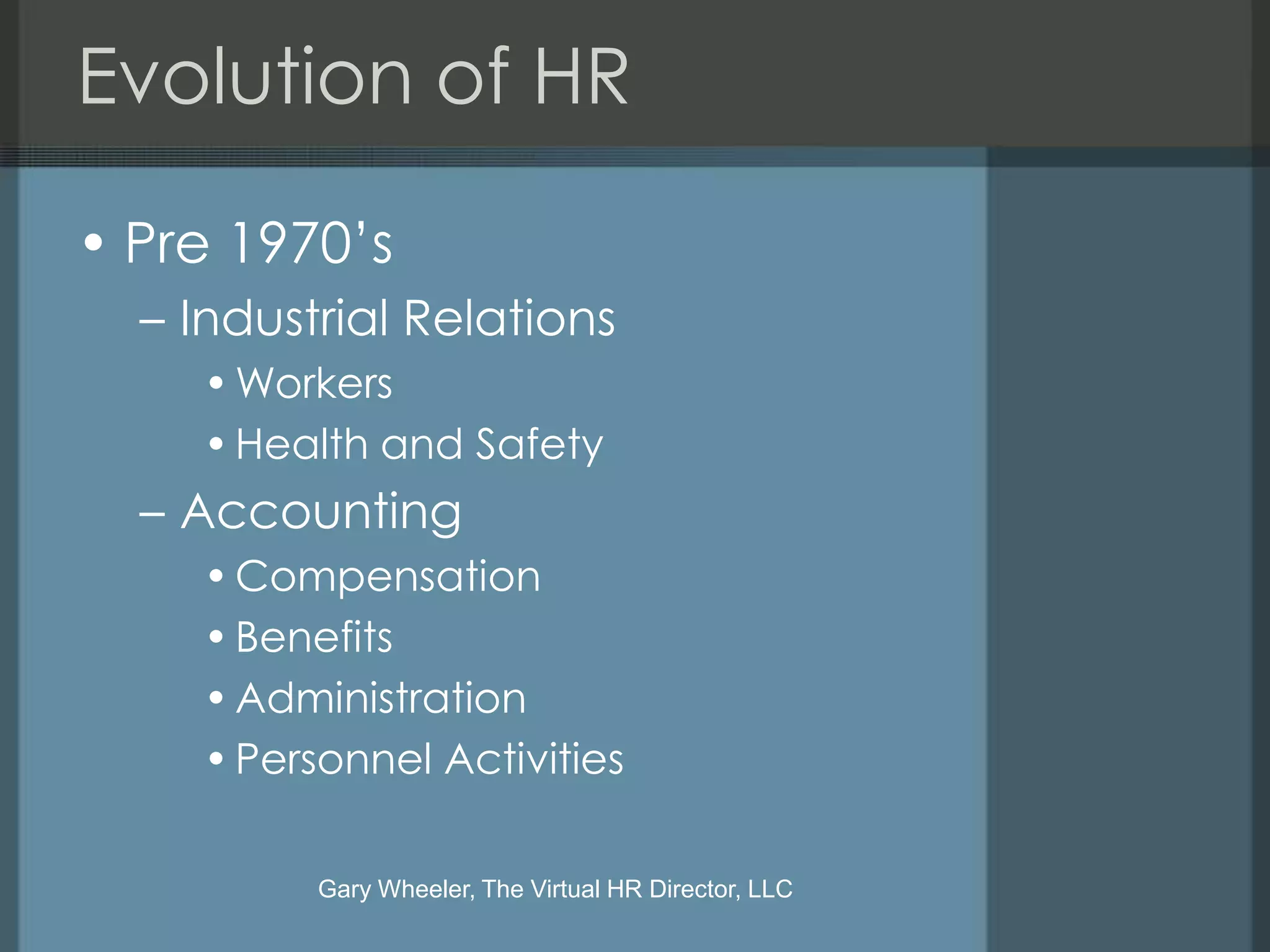 Evolution of HR

• Pre 1970’s
  – Industrial Relations
    • Workers
    • Health and Safety
  – Accounting
    • Compensation
    • Benefits
    • Administration
    • Personnel Activities

          Gary Wheeler, The Virtual HR Director, LLC
 