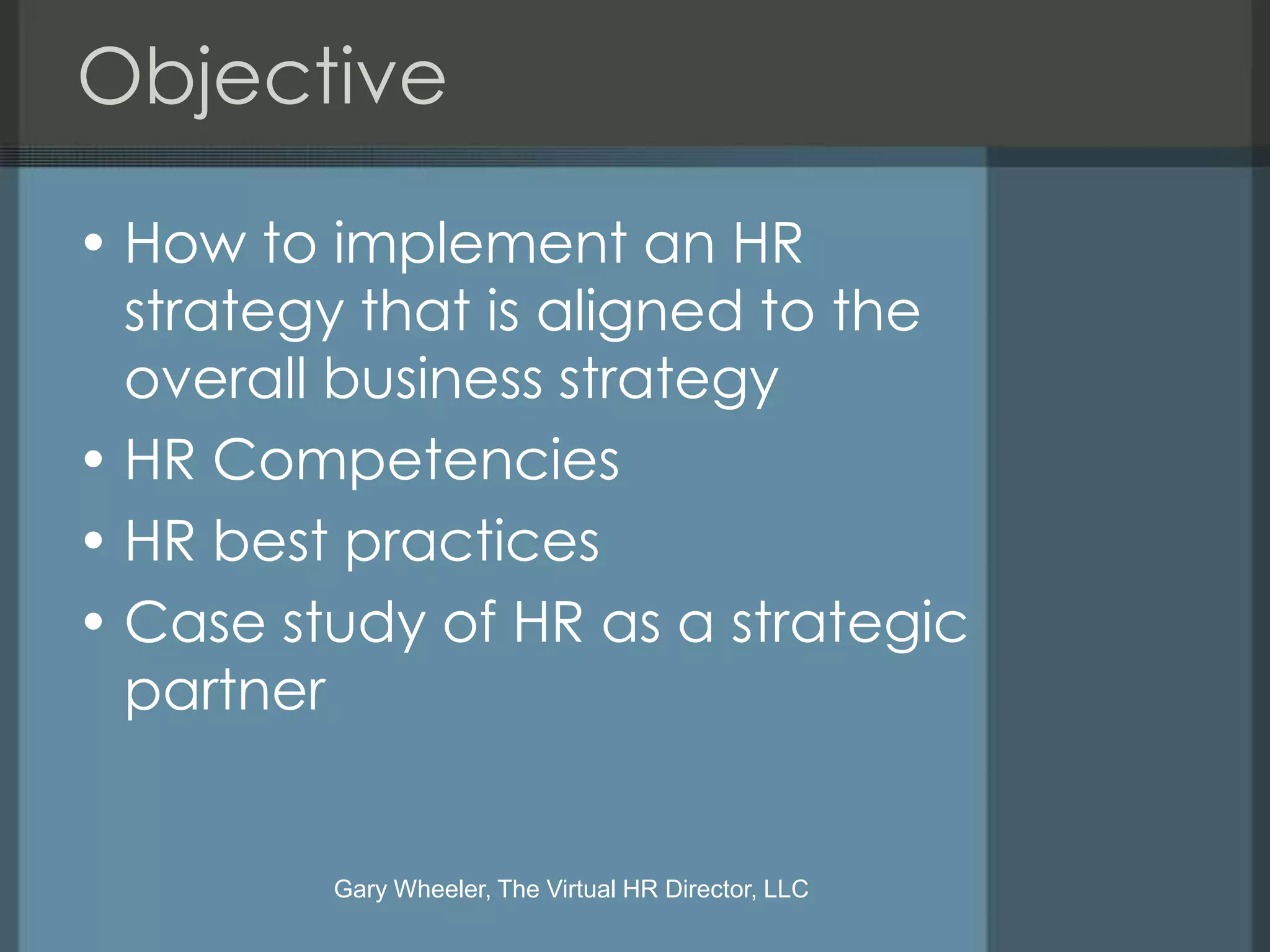 Objective

• How to implement an HR
  strategy that is aligned to the
  overall business strategy
• HR Competencies
• HR best practices
• Case study of HR as a strategic
  partner


         Gary Wheeler, The Virtual HR Director, LLC
 