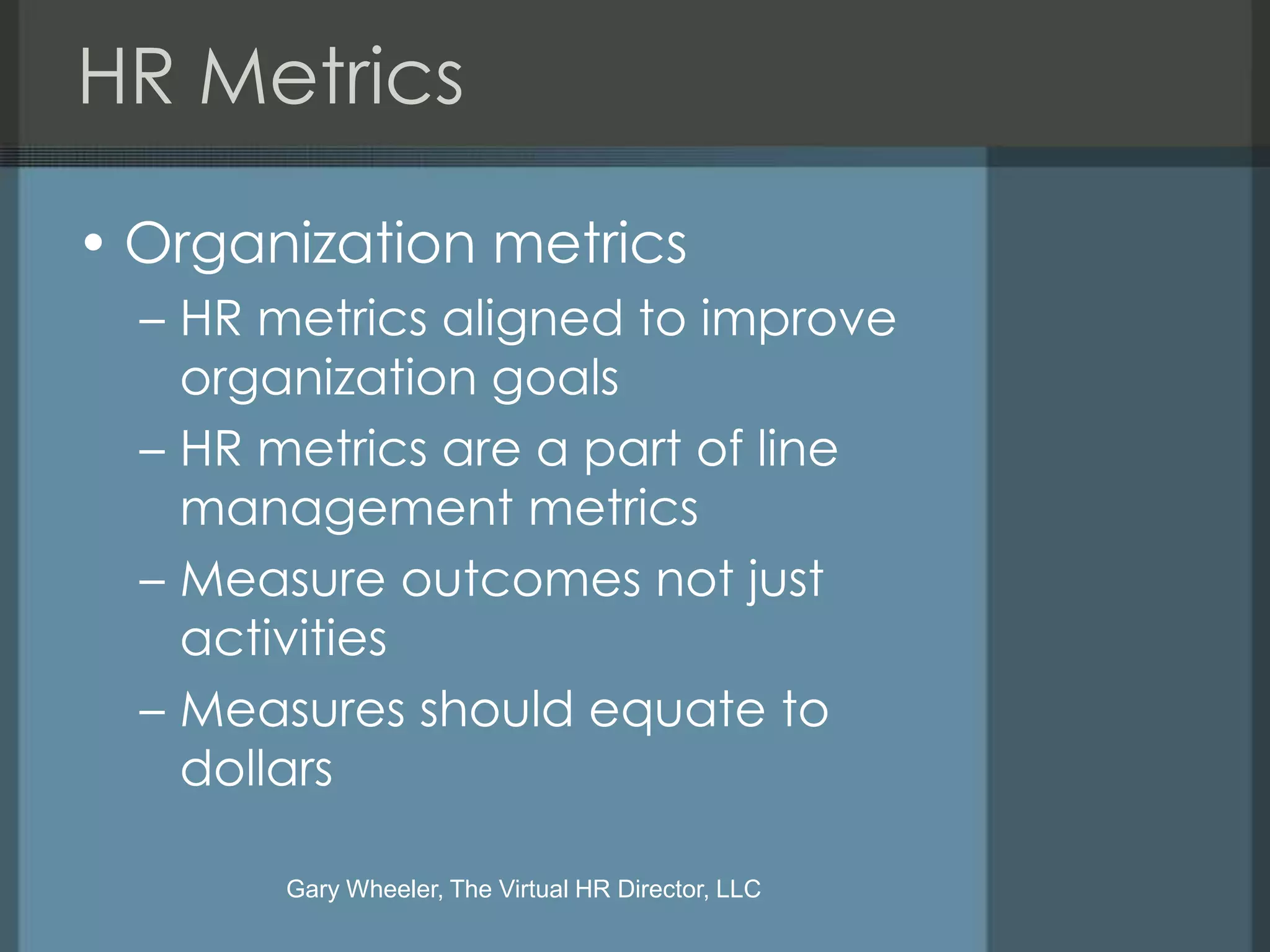 HR Metrics

• Organization metrics
  – HR metrics aligned to improve
    organization goals
  – HR metrics are a part of line
    management metrics
  – Measure outcomes not just
    activities
  – Measures should equate to
    dollars

       Gary Wheeler, The Virtual HR Director, LLC
 