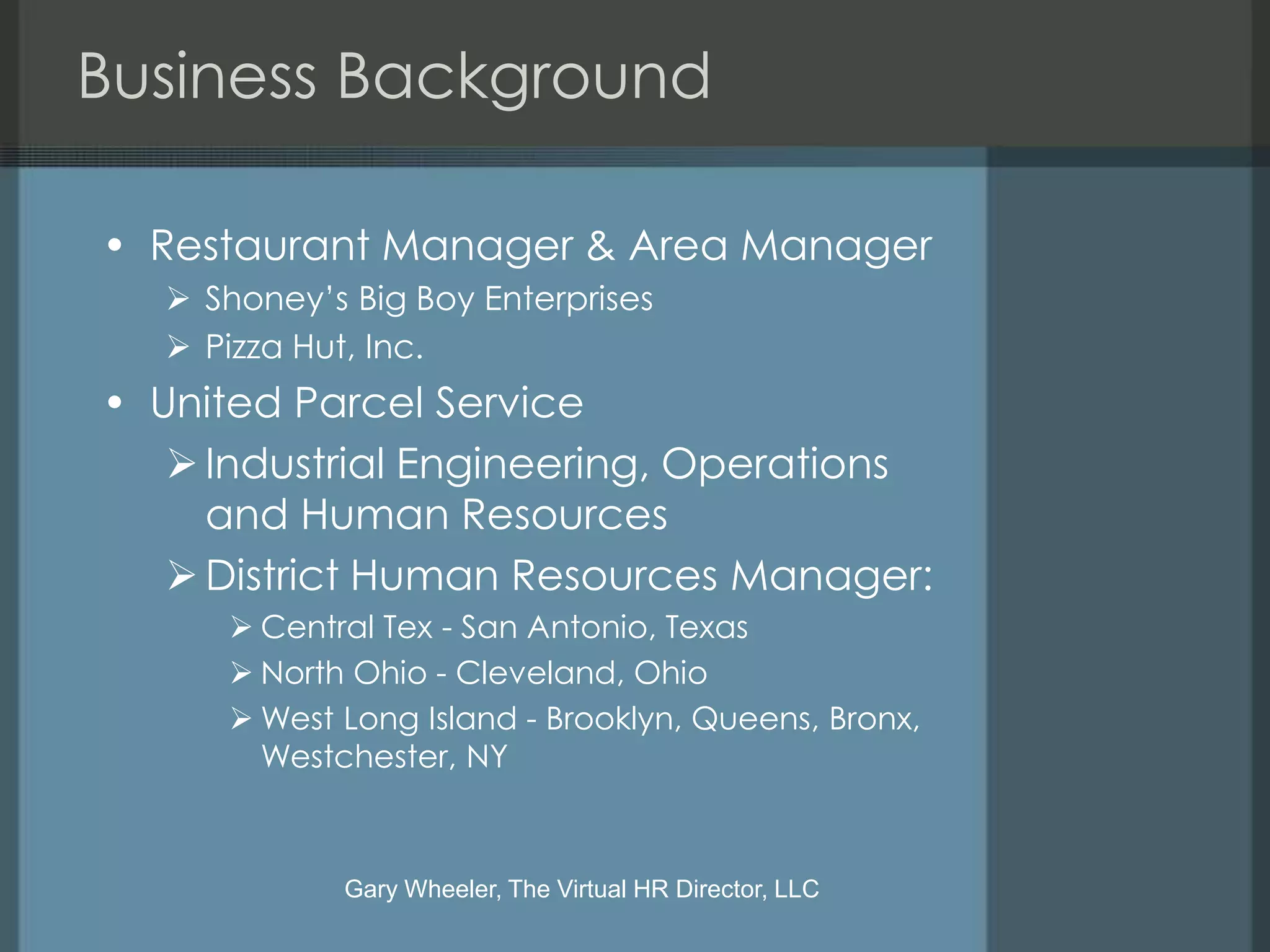 Business Background

• Restaurant Manager & Area Manager
   Shoney’s Big Boy Enterprises
   Pizza Hut, Inc.
• United Parcel Service
    Industrial Engineering, Operations
     and Human Resources
    District Human Resources Manager:
      Central Tex - San Antonio, Texas
      North Ohio - Cleveland, Ohio
      West Long Island - Brooklyn, Queens, Bronx,
       Westchester, NY



            Gary Wheeler, The Virtual HR Director, LLC
 