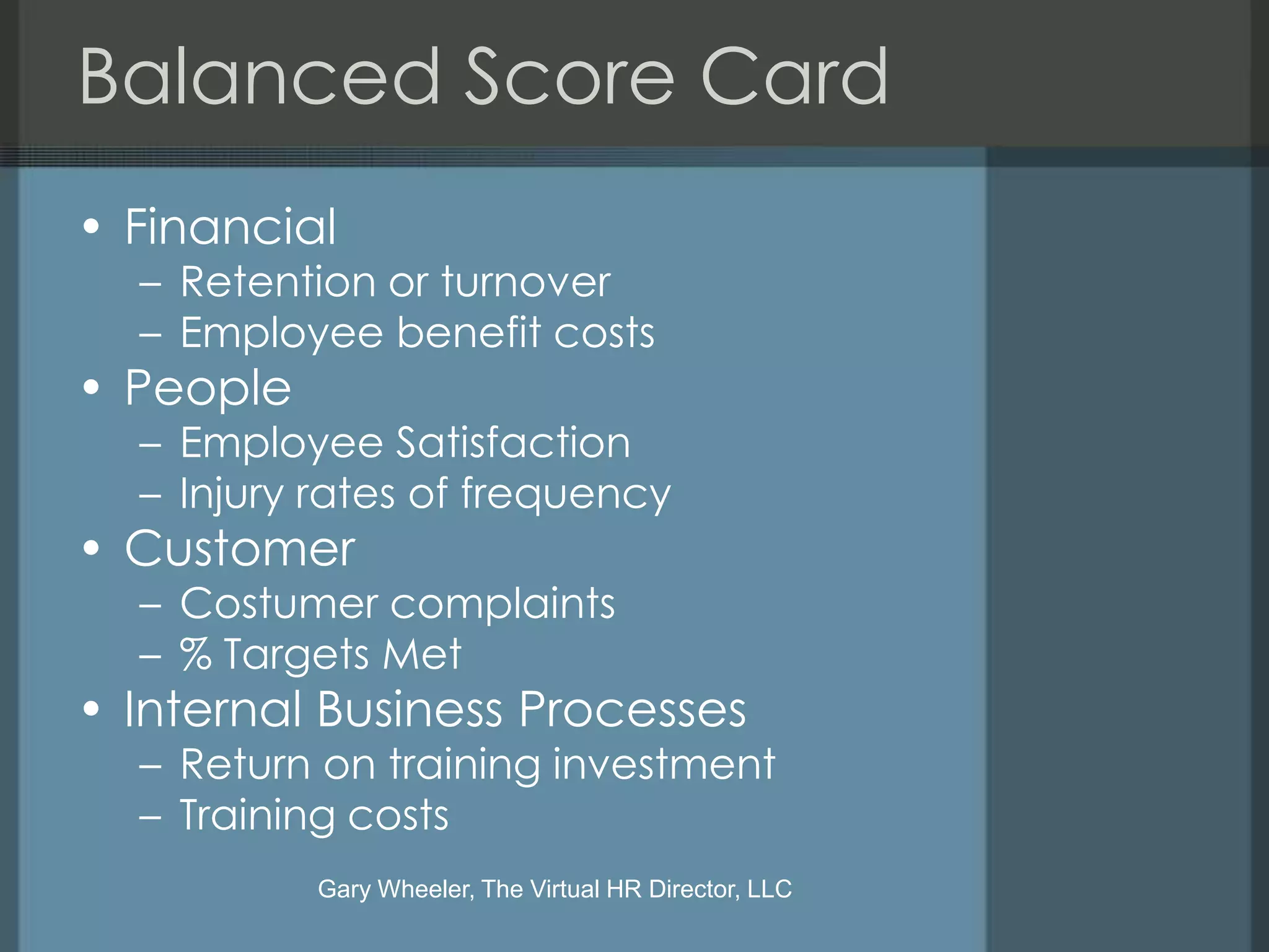 Balanced Score Card
• Financial
  – Retention or turnover
  – Employee benefit costs
• People
  – Employee Satisfaction
  – Injury rates of frequency
• Customer
  – Costumer complaints
  – % Targets Met
• Internal Business Processes
  – Return on training investment
  – Training costs
           Gary Wheeler, The Virtual HR Director, LLC
 