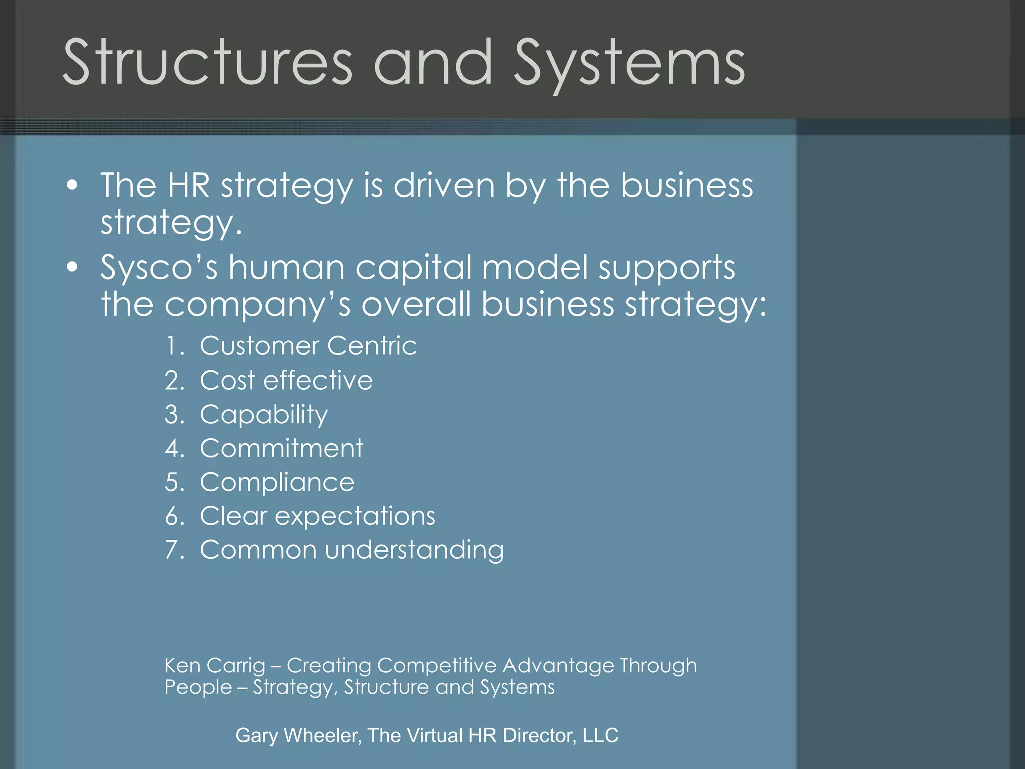 Structures and Systems
• The HR strategy is driven by the business
  strategy.
• Sysco’s human capital model supports
  the company’s overall business strategy:
      1.   Customer Centric
      2.   Cost effective
      3.   Capability
      4.   Commitment
      5.   Compliance
      6.   Clear expectations
      7.   Common understanding



      Ken Carrig – Creating Competitive Advantage Through
      People – Strategy, Structure and Systems

             Gary Wheeler, The Virtual HR Director, LLC
 