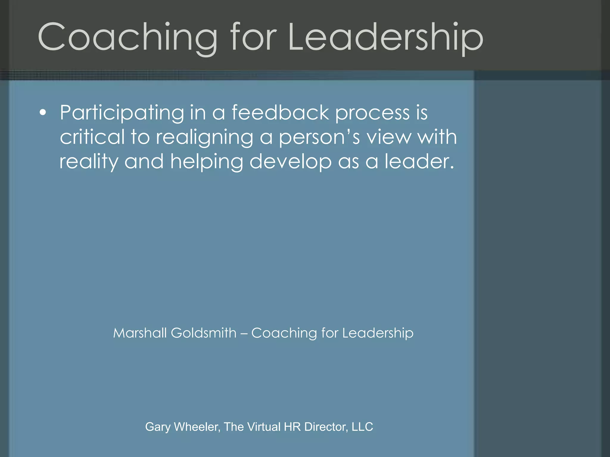 Coaching for Leadership
• Participating in a feedback process is
  critical to realigning a person’s view with
  reality and helping develop as a leader.




        Marshall Goldsmith – Coaching for Leadership




            Gary Wheeler, The Virtual HR Director, LLC
 