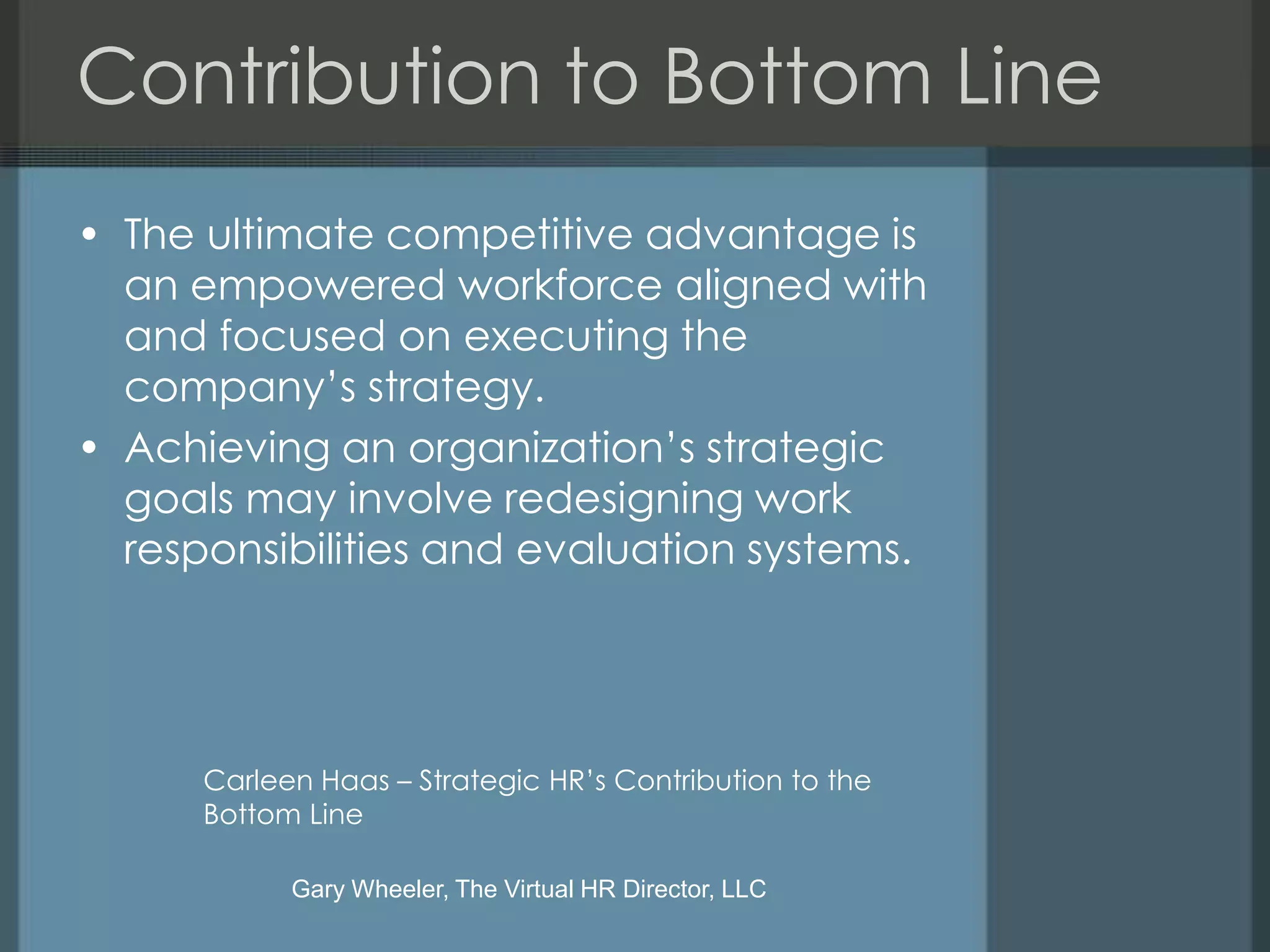 Contribution to Bottom Line
• The ultimate competitive advantage is
  an empowered workforce aligned with
  and focused on executing the
  company’s strategy.
• Achieving an organization’s strategic
  goals may involve redesigning work
  responsibilities and evaluation systems.




      Carleen Haas – Strategic HR’s Contribution to the
      Bottom Line

            Gary Wheeler, The Virtual HR Director, LLC
 