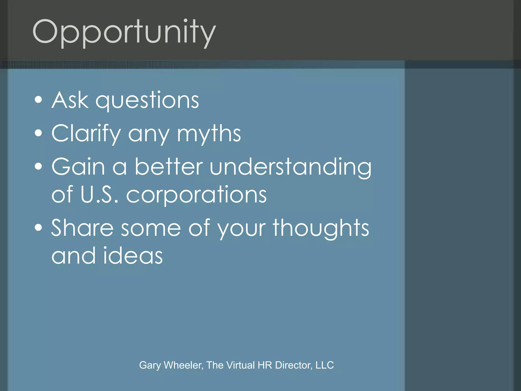 Opportunity

• Ask questions
• Clarify any myths
• Gain a better understanding
  of U.S. corporations
• Share some of your thoughts
  and ideas



         Gary Wheeler, The Virtual HR Director, LLC
 