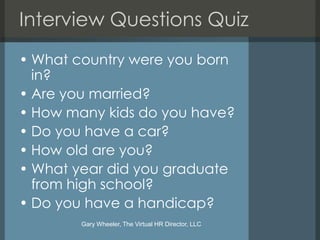 Interview Questions Quiz
• What country were you born
  in?
• Are you married?
• How many kids do you have?
• Do you have a car?
• How old are you?
• What year did you graduate
  from high school?
• Do you have a handicap?
        Gary Wheeler, The Virtual HR Director, LLC
 