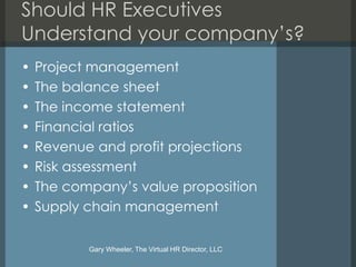Should HR Executives
Understand your company’s?
•   Project management
•   The balance sheet
•   The income statement
•   Financial ratios
•   Revenue and profit projections
•   Risk assessment
•   The company’s value proposition
•   Supply chain management

           Gary Wheeler, The Virtual HR Director, LLC
 