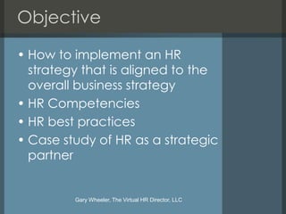 Objective

• How to implement an HR
  strategy that is aligned to the
  overall business strategy
• HR Competencies
• HR best practices
• Case study of HR as a strategic
  partner


         Gary Wheeler, The Virtual HR Director, LLC
 