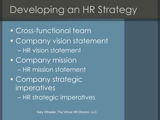 Developing an HR Strategy

• Cross-functional team
• Company vision statement
  – HR vision statement
• Company mission
  – HR mission statement
• Company strategic
  imperatives
  – HR strategic imperatives

        Gary Wheeler, The Virtual HR Director, LLC
 