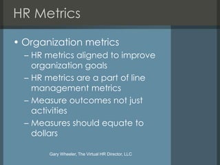 HR Metrics

• Organization metrics
  – HR metrics aligned to improve
    organization goals
  – HR metrics are a part of line
    management metrics
  – Measure outcomes not just
    activities
  – Measures should equate to
    dollars

       Gary Wheeler, The Virtual HR Director, LLC
 
