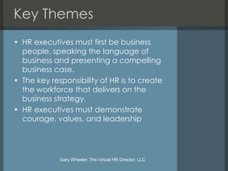 Key Themes
• HR executives must first be business
  people, speaking the language of
  business and presenting a compelling
  business case.
• The key responsibility of HR is to create
  the workforce that delivers on the
  business strategy.
• HR executives must demonstrate
  courage, values, and leadership




             Gary Wheeler, The Virtual HR Director, LLC
 