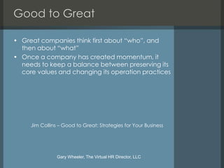 Good to Great

• Great companies think first about “who”, and
  then about “what”
• Once a company has created momentum, it
  needs to keep a balance between preserving its
  core values and changing its operation practices




     Jim Collins – Good to Great: Strategies for Your Business




                Gary Wheeler, The Virtual HR Director, LLC
 