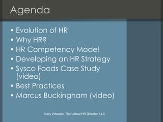 Agenda
• Evolution of HR
• Why HR?
• HR Competency Model
• Developing an HR Strategy
• Sysco Foods Case Study
  (video)
• Best Practices
• Marcus Buckingham (video)

        Gary Wheeler, The Virtual HR Director, LLC
 
