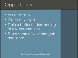 Opportunity

• Ask questions
• Clarify any myths
• Gain a better understanding
  of U.S. corporations
• Share some of your thoughts
  and ideas



         Gary Wheeler, The Virtual HR Director, LLC
 