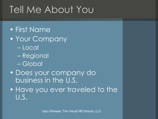 Tell Me About You
• First Name
• Your Company
  – Local
  – Regional
  – Global
• Does your company do
  business in the U.S.
• Have you ever traveled to the
  U.S.
         Gary Wheeler, The Virtual HR Director, LLC
 