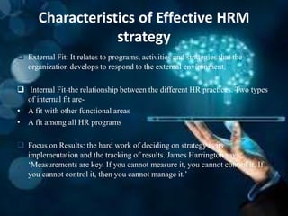Characteristics of Effective HRM
strategy
 External Fit: It relates to programs, activities and strategies that the
organization develops to respond to the external environment.
 Internal Fit-the relationship between the different HR practices. Two types
of internal fit are-
• A fit with other functional areas
• A fit among all HR programs
 Focus on Results: the hard work of deciding on strategy is its
implementation and the tracking of results. James Harrington says,
‘Measurements are key. If you cannot measure it, you cannot control it. If
you cannot control it, then you cannot manage it.’
 
