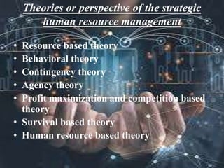 Theories or perspective of the strategic
human resource management
• Resource based theory
• Behavioral theory
• Contingency theory
• Agency theory
• Profit maximization and competition based
theory
• Survival based theory
• Human resource based theory
 