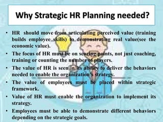 • HR should move from articulating perceived value (training
builds employee skills) to demonstrating real value(see the
economic value).
• The focus of HR must be on scoring points, not just coaching,
training or counting the number of players.
• The value of HR is seen in its ability to deliver the behaviors
needed to enable the organization’s strategy.
• The value of employees must be placed within strategic
framework.
• Value of HR must enable the organization to implement its
strategy.
• Employees must be able to demonstrate different behaviors
depending on the strategic goals.
 
