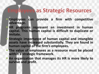 Employees as Strategic Resources
 Employees can provide a firm with competitive
advantage.
 HR programs represent an investment in human
capital. This human capital is difficult to duplicate or
imitate.
 Strategic importance of human capital and intangible
assets have increased substantially. They are found in
human capital of the firm’s employees.
 The value of employees as a resource must be placed
within a strategic framework.
 An organization that manages its HR is more likely to
survive and profit.
 